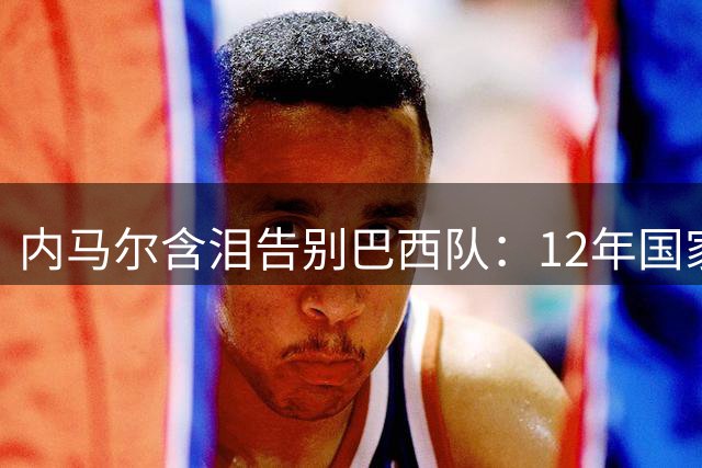 内马尔含泪告别巴西队：12年国家队征程画上句点 128球纪录永载史册