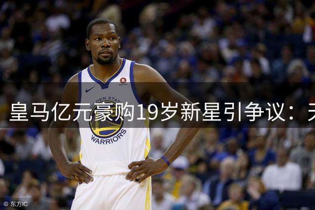 皇马亿元豪购19岁新星引争议：天才战略还是饮鸩止渴？